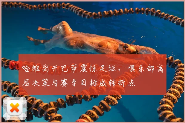 哈维离开巴萨震惊足坛，俱乐部高层决策与赛季目标成转折点