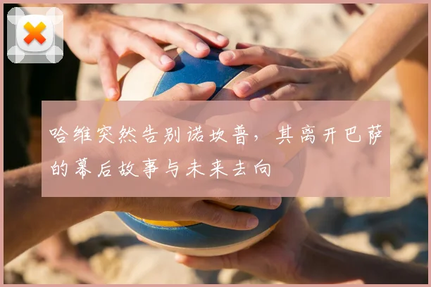 哈维突然告别诺坎普，其离开巴萨的幕后故事与未来去向