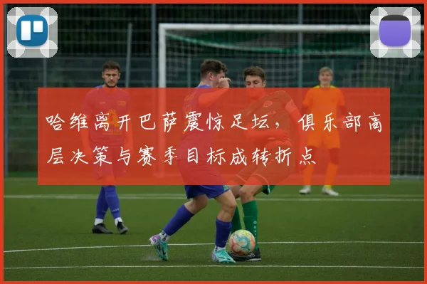 哈维离开巴萨震惊足坛，俱乐部高层决策与赛季目标成转折点